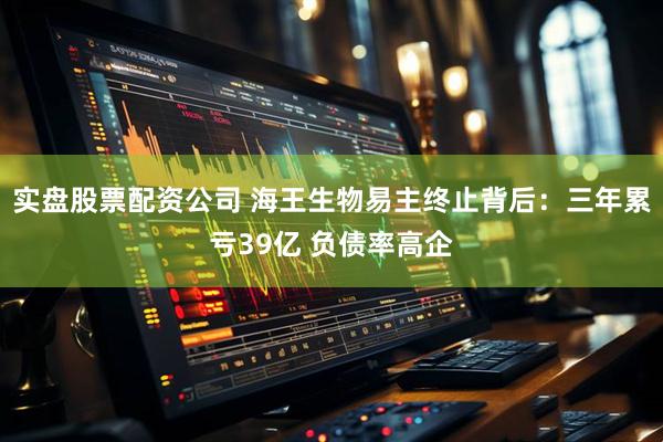 实盘股票配资公司 海王生物易主终止背后：三年累亏39亿 负债率高企