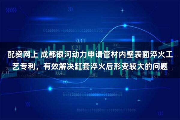配资网上 成都银河动力申请管材内壁表面淬火工艺专利，有效解决缸套淬火后形变较大的问题