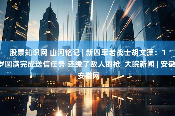 股票知识网 ﻿山河铭记 | 新四军老战士胡文藻：13岁圆满完成送信任务 还缴了敌人的枪_大皖新闻 | 安徽网