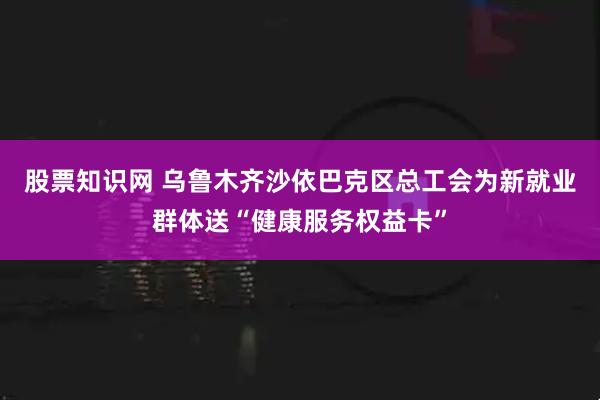 股票知识网 乌鲁木齐沙依巴克区总工会为新就业群体送“健康服务权益卡”