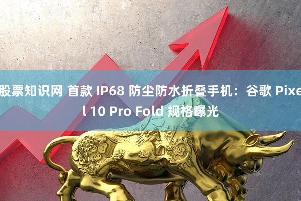 股票知识网 首款 IP68 防尘防水折叠手机：谷歌 Pixel 10 Pro Fold 规格曝光